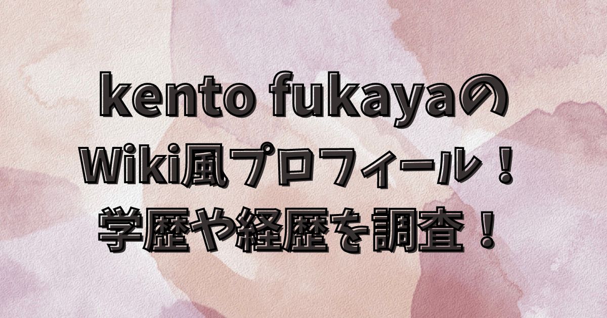 kento fukayaのWiki風プロフィール！学歴や経歴を調査！