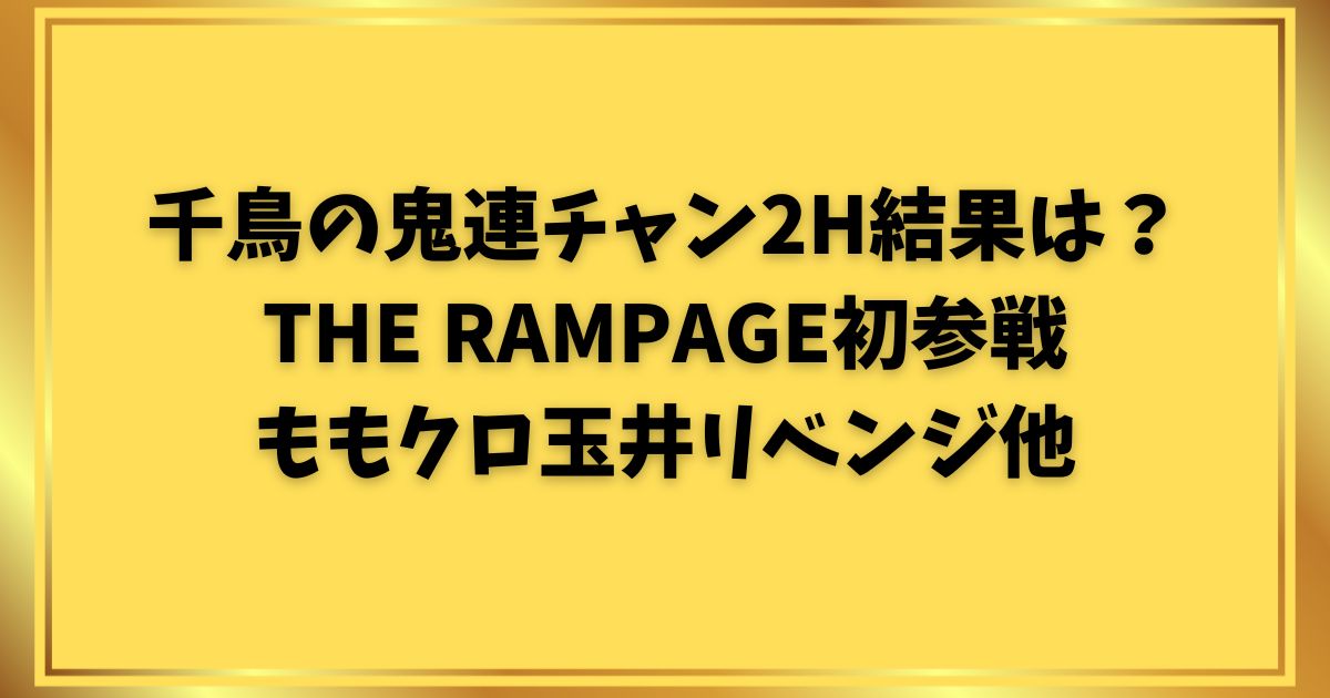 千鳥の鬼連チャン2H結果は？RAMPAGE初参戦ももクロ玉井リベンジ他