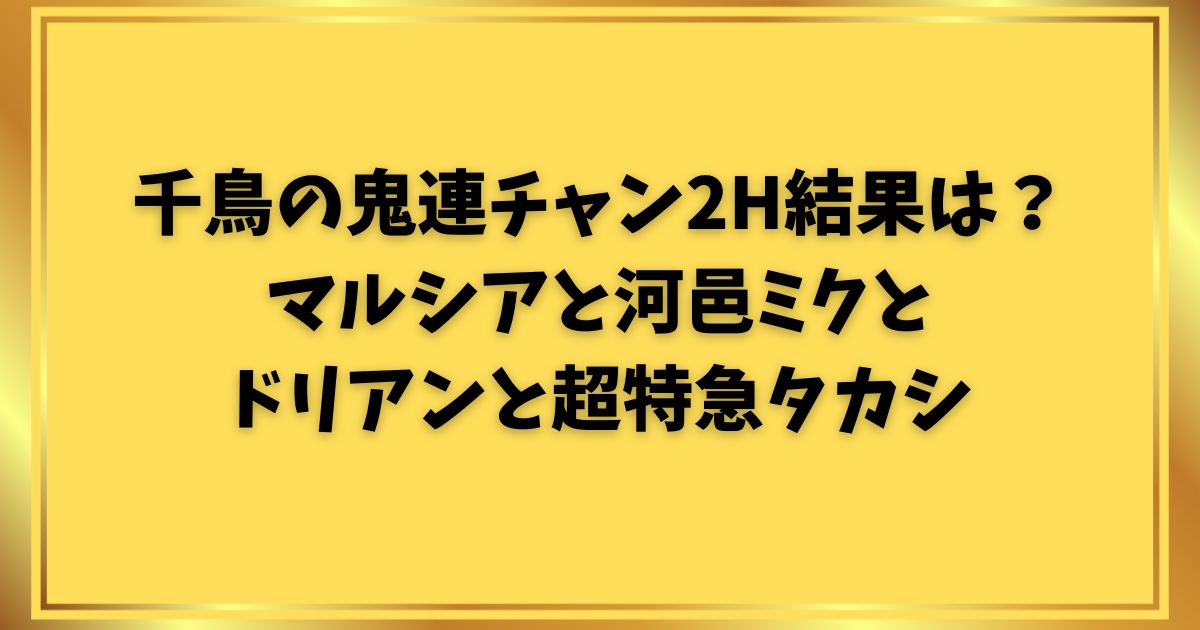 千鳥の鬼連チャン2H結果は？マルシアと河邑ミクとドリアンと超特急タカシ