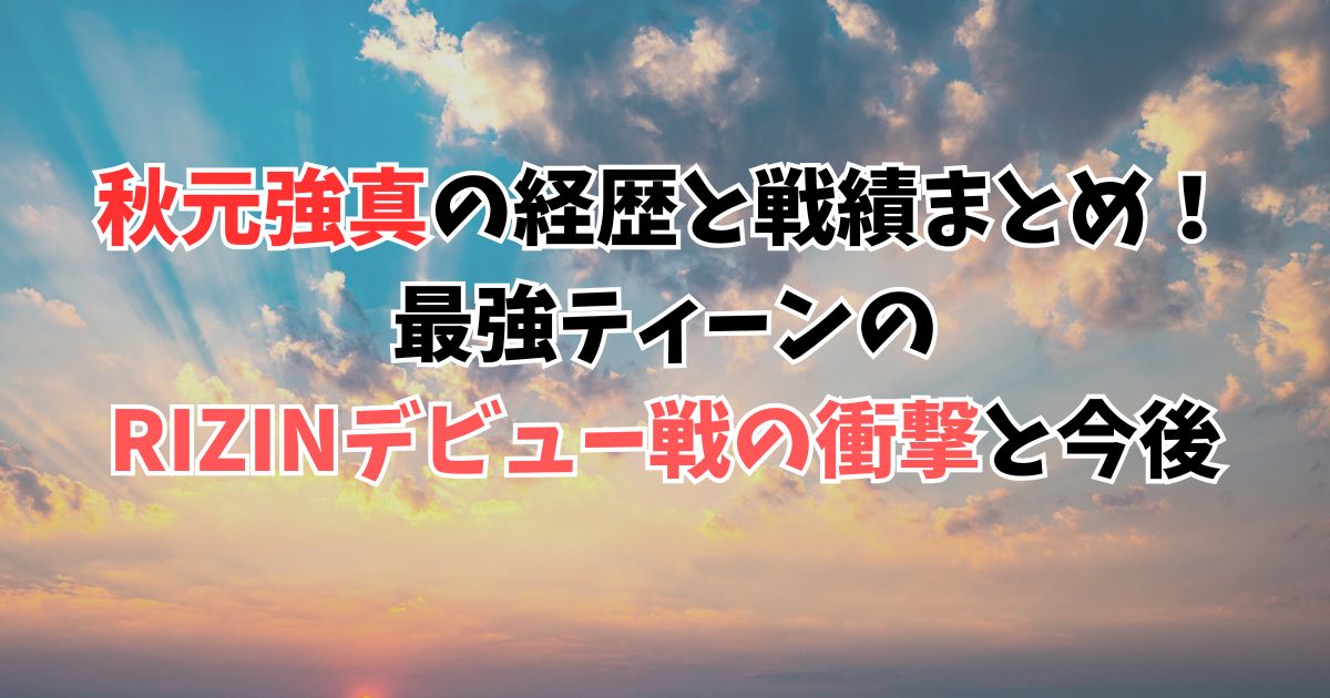 秋元強真の経歴と戦績まとめ！最強ティーンのRIZINデビュー戦の衝撃と今後