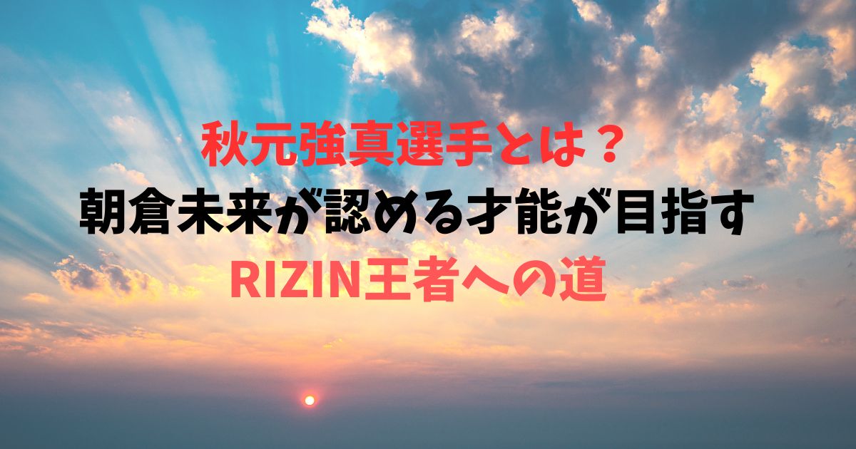 秋元強真選手とは？朝倉未来が認める才能が目指すRIZIN王者への道